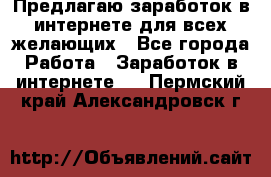 Предлагаю,заработок в интернете для всех желающих - Все города Работа » Заработок в интернете   . Пермский край,Александровск г.